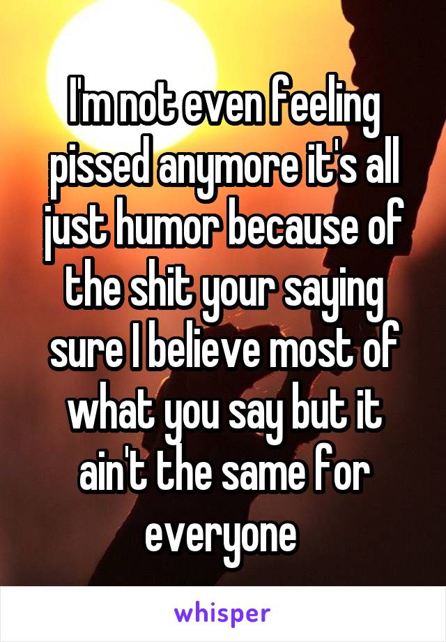 I'm not even feeling pissed anymore it's all just humor because of the shit your saying sure I believe most of what you say but it ain't the same for everyone 