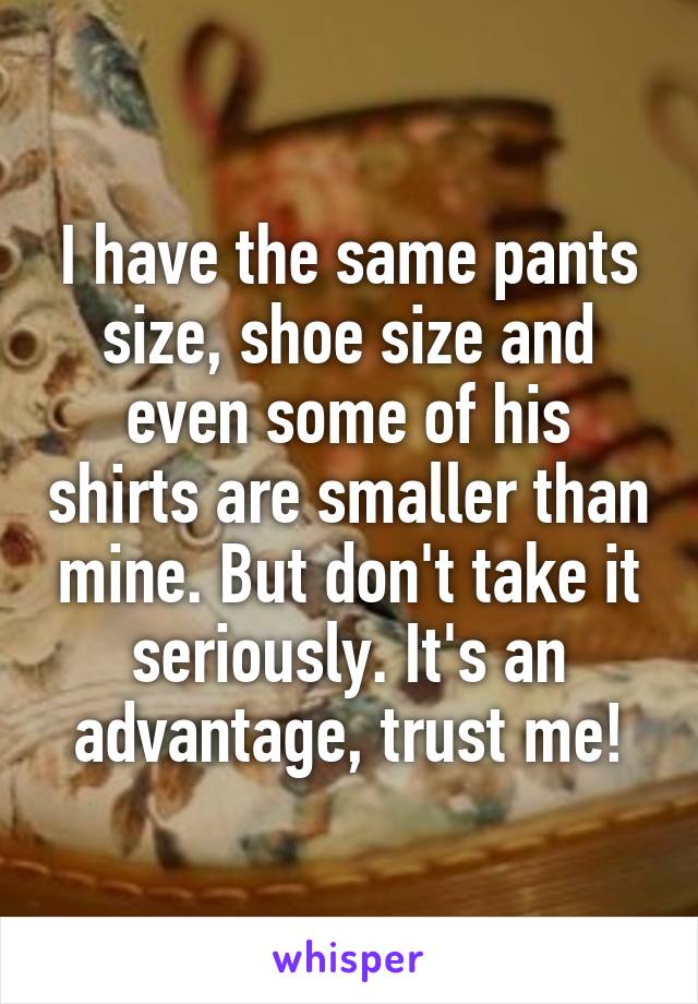 I have the same pants size, shoe size and even some of his shirts are smaller than mine. But don't take it seriously. It's an advantage, trust me!