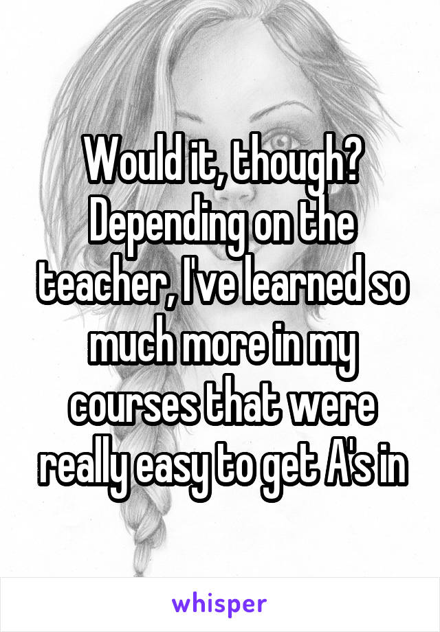 Would it, though? Depending on the teacher, I've learned so much more in my courses that were really easy to get A's in