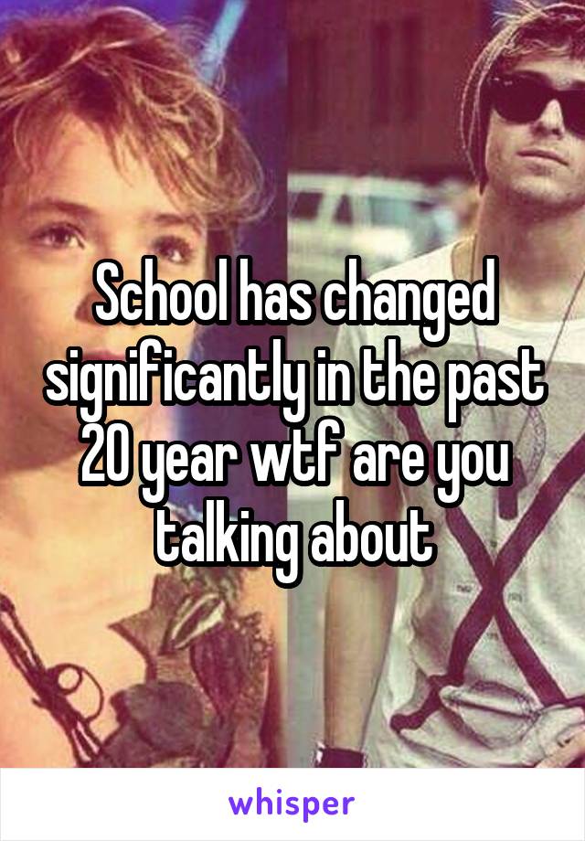School has changed significantly in the past 20 year wtf are you talking about