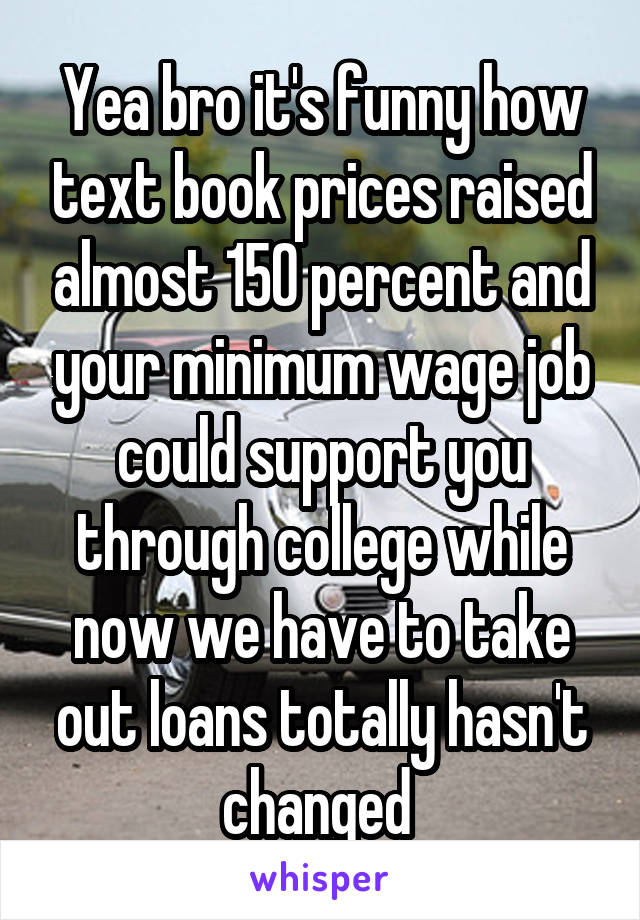 Yea bro it's funny how text book prices raised almost 150 percent and your minimum wage job could support you through college while now we have to take out loans totally hasn't changed 