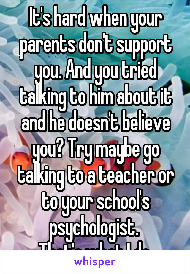 It's hard when your parents don't support you. And you tried talking to him about it and he doesn't believe you? Try maybe go talking to a teacher or to your school's psychologist. 
That's what I do.