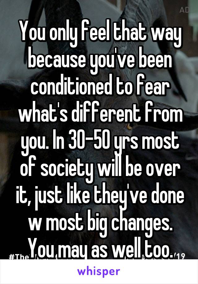 You only feel that way because you've been conditioned to fear what's different from you. In 30-50 yrs most of society will be over it, just like they've done w most big changes. You may as well too.
