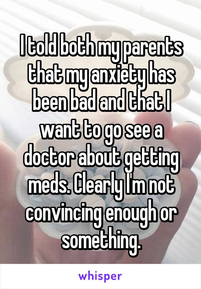 I told both my parents that my anxiety has been bad and that I want to go see a doctor about getting meds. Clearly I'm not convincing enough or something.