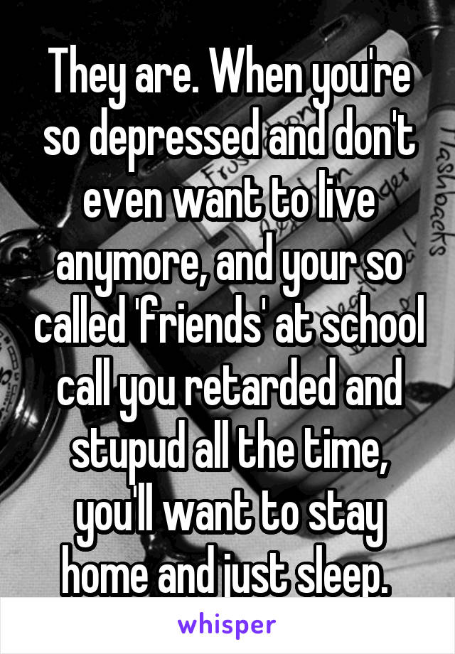 They are. When you're so depressed and don't even want to live anymore, and your so called 'friends' at school call you retarded and stupud all the time, you'll want to stay home and just sleep. 