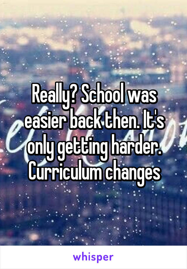 Really? School was easier back then. It's only getting harder. Curriculum changes
