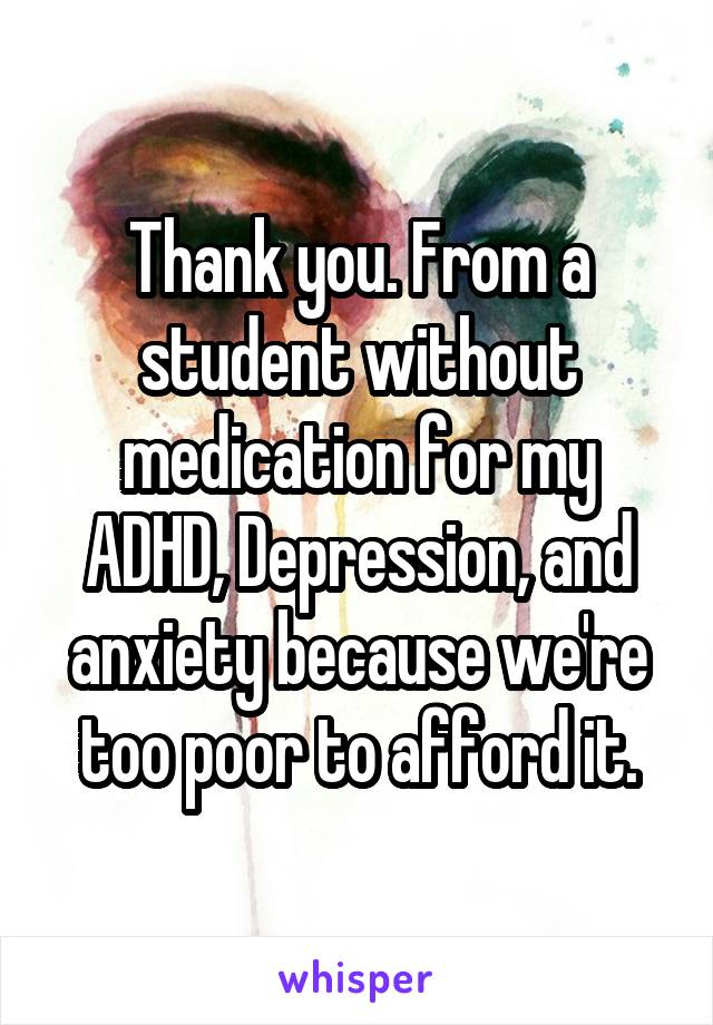 Thank you. From a student without medication for my ADHD, Depression, and anxiety because we're too poor to afford it.