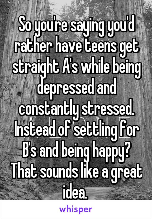 So you're saying you'd rather have teens get straight A's while being depressed and constantly stressed. Instead of settling for B's and being happy? That sounds like a great idea. 