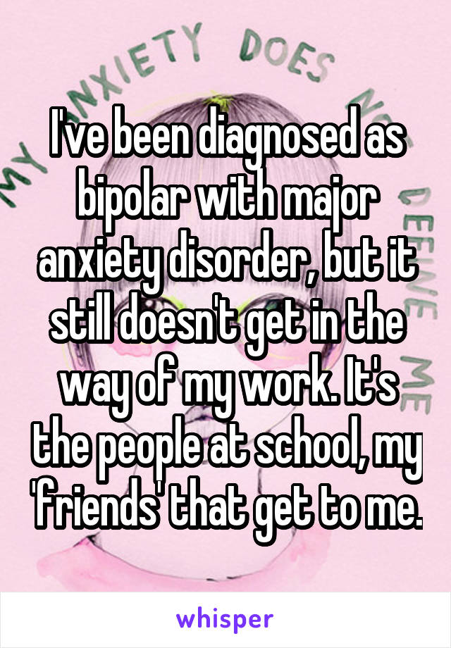 I've been diagnosed as bipolar with major anxiety disorder, but it still doesn't get in the way of my work. It's the people at school, my 'friends' that get to me.