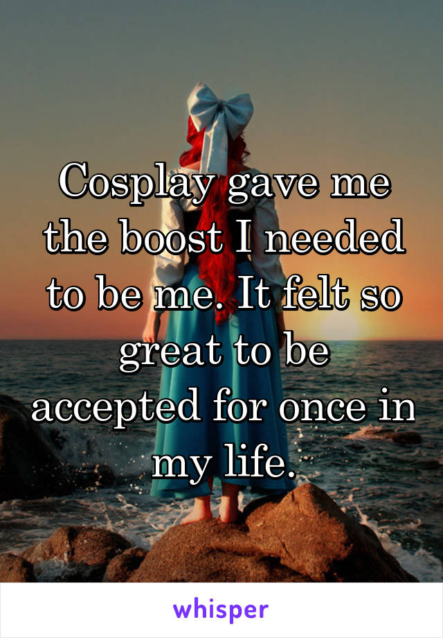 Cosplay gave me the boost I needed to be me. It felt so great to be accepted for once in my life.