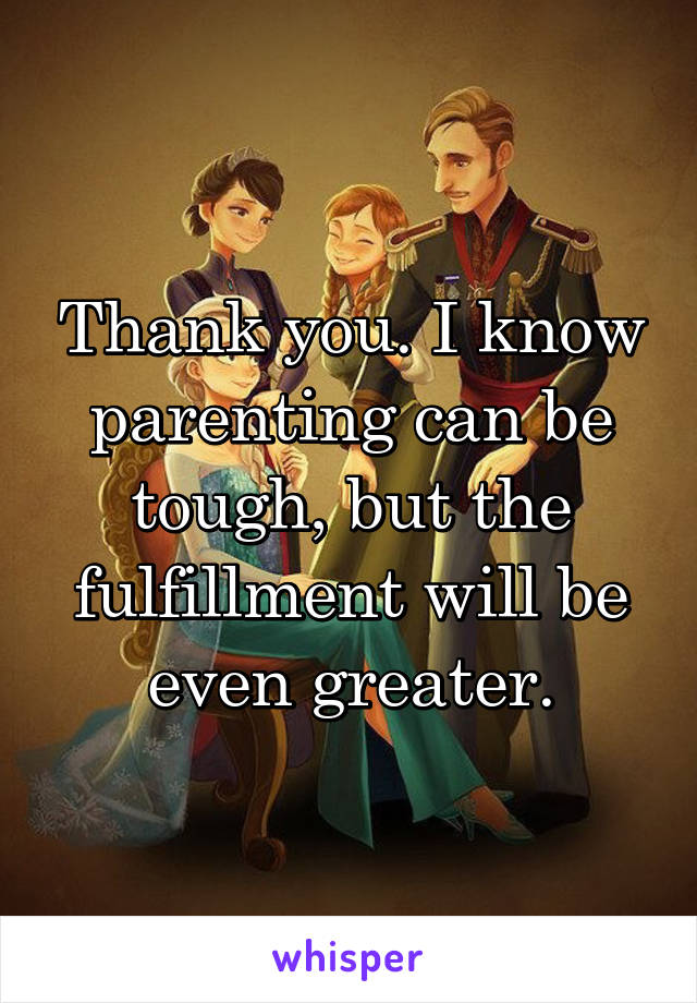 Thank you. I know parenting can be tough, but the fulfillment will be even greater.