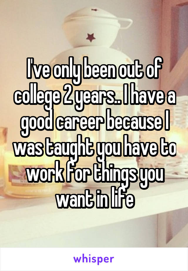 I've only been out of college 2 years.. I have a good career because I was taught you have to work for things you want in life