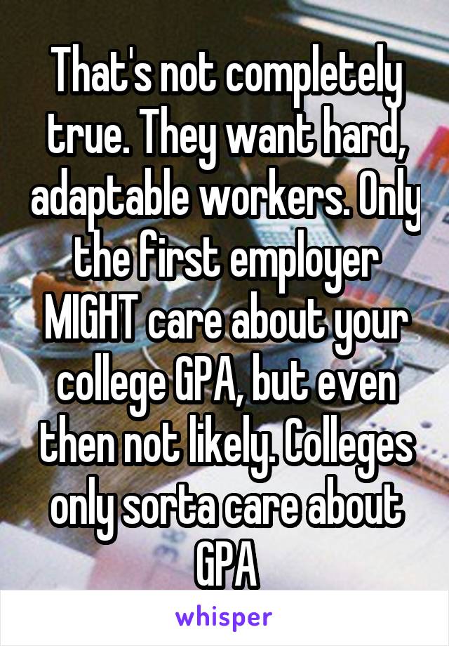 That's not completely true. They want hard, adaptable workers. Only the first employer MIGHT care about your college GPA, but even then not likely. Colleges only sorta care about GPA