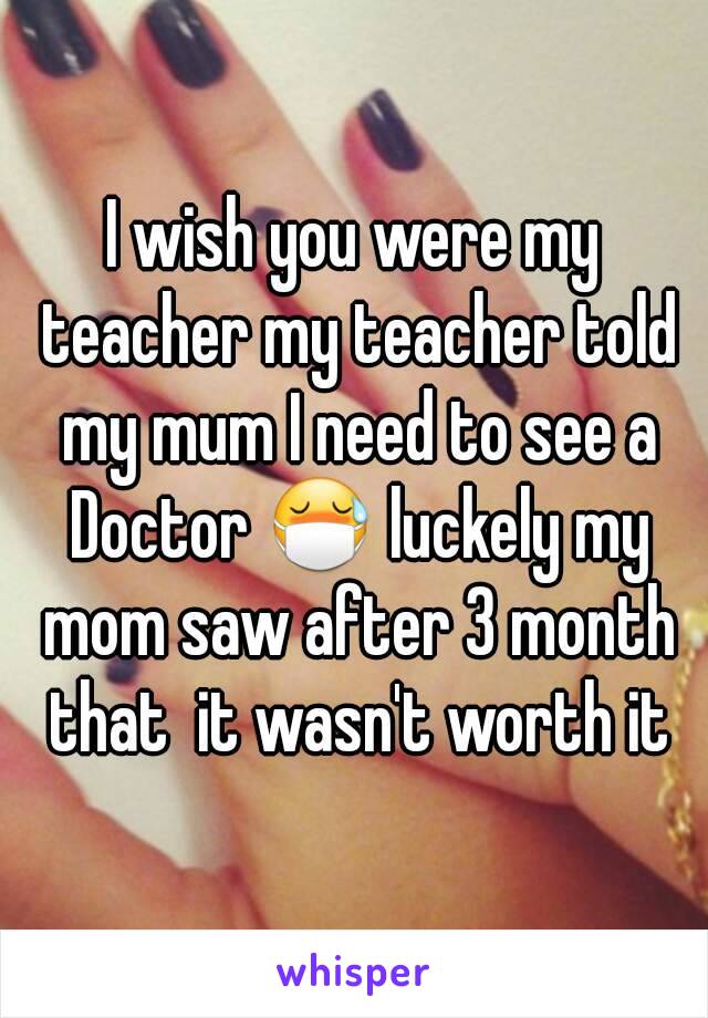 I wish you were my teacher my teacher told my mum I need to see a Doctor 😷 luckely my mom saw after 3 month that  it wasn't worth it