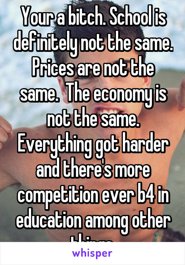 Your a bitch. School is definitely not the same. Prices are not the same.  The economy is not the same. Everything got harder and there's more competition ever b4 in education among other things.