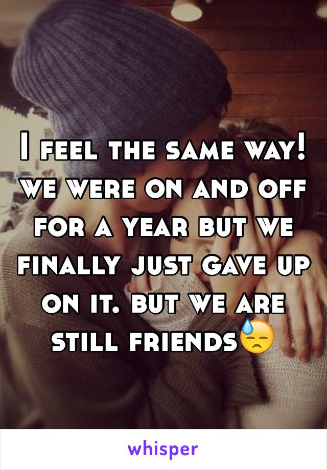 I feel the same way! we were on and off for a year but we finally just gave up on it. but we are still friends😓