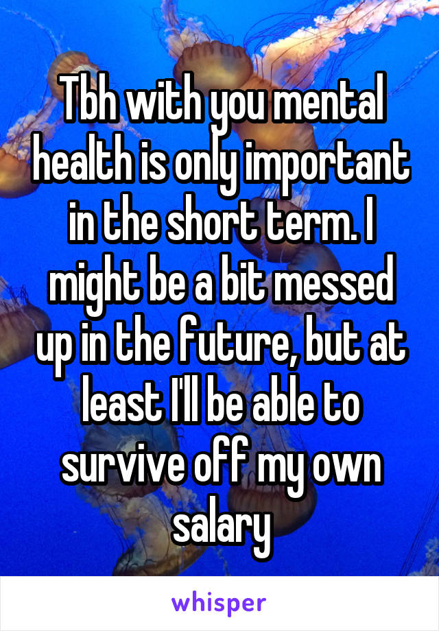 Tbh with you mental health is only important in the short term. I might be a bit messed up in the future, but at least I'll be able to survive off my own salary