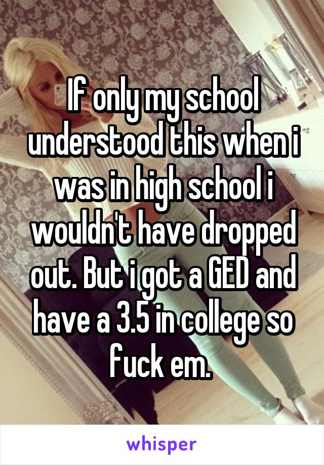 If only my school understood this when i was in high school i wouldn't have dropped out. But i got a GED and have a 3.5 in college so fuck em. 