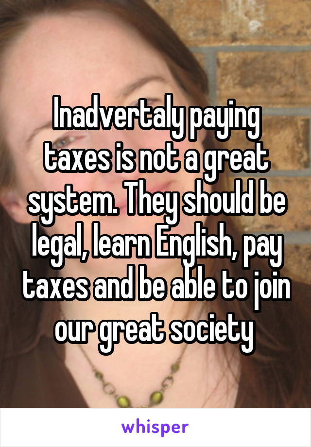 Inadvertaly paying taxes is not a great system. They should be legal, learn English, pay taxes and be able to join our great society 