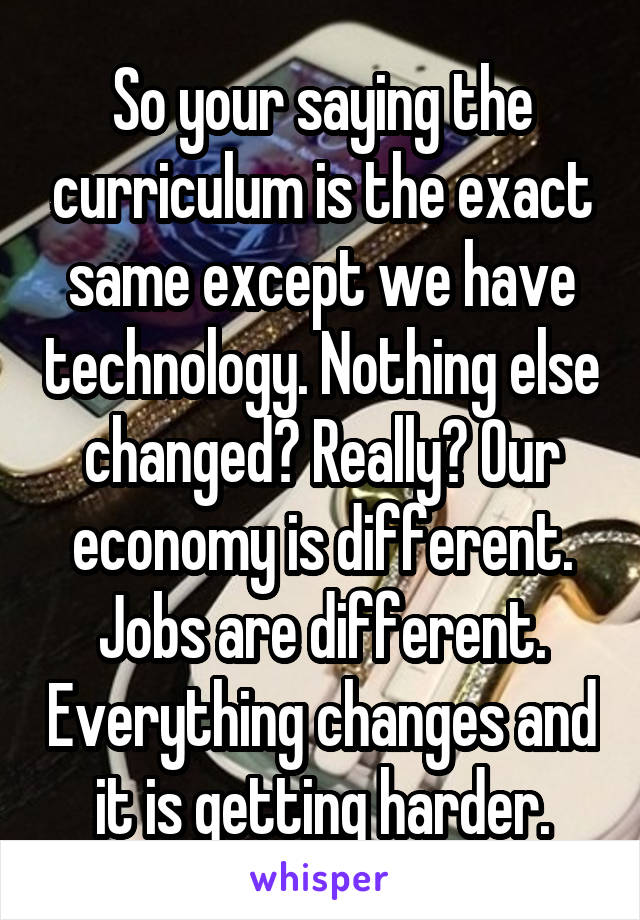 So your saying the curriculum is the exact same except we have technology. Nothing else changed? Really? Our economy is different. Jobs are different. Everything changes and it is getting harder.