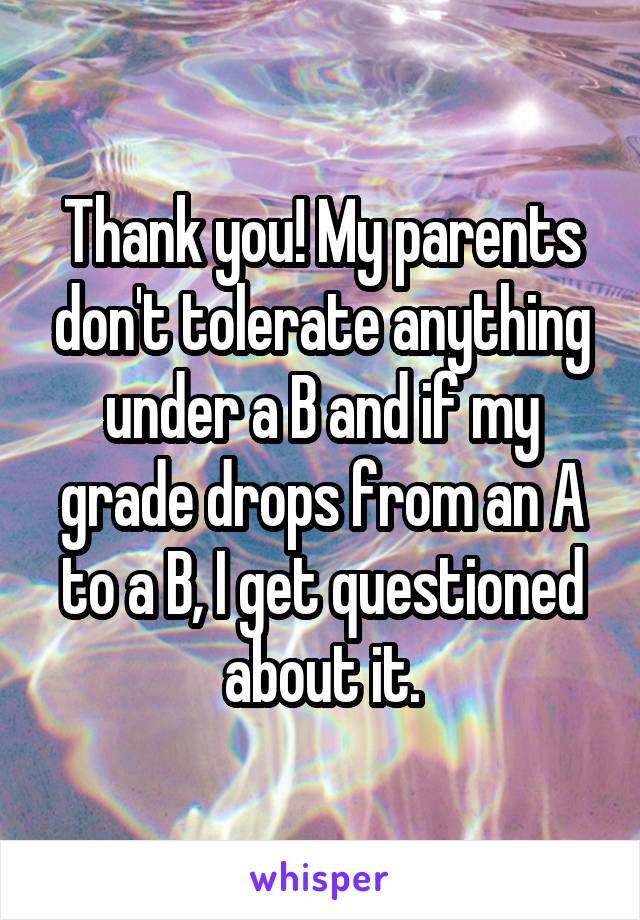 Thank you! My parents don't tolerate anything under a B and if my grade drops from an A to a B, I get questioned about it.