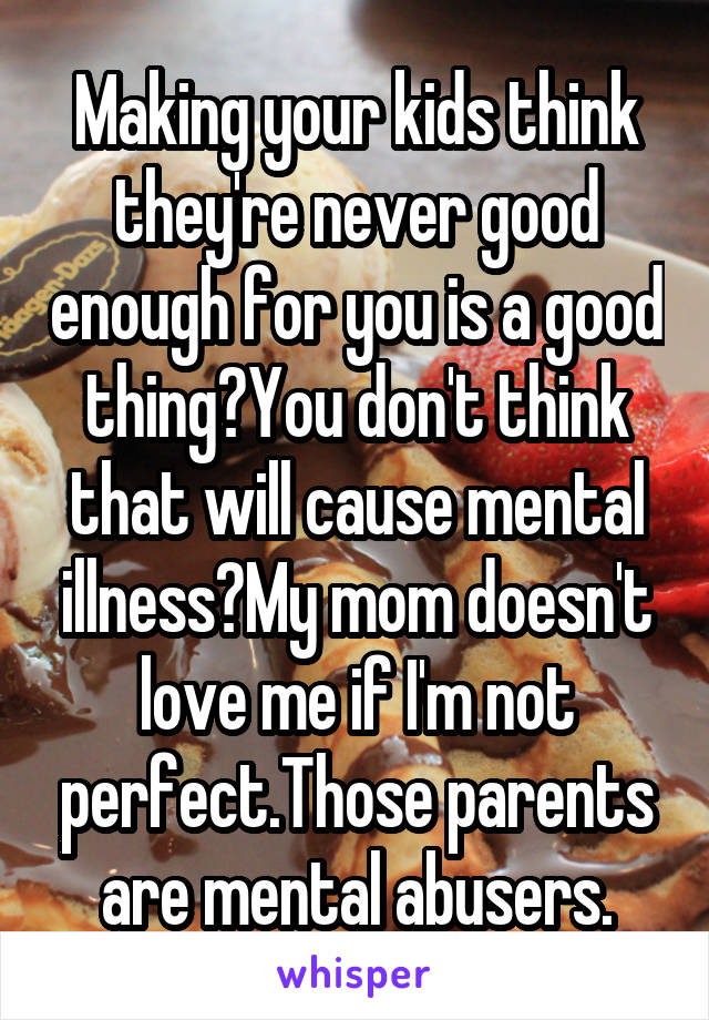 Making your kids think they're never good enough for you is a good thing?You don't think that will cause mental illness?My mom doesn't love me if I'm not perfect.Those parents are mental abusers.