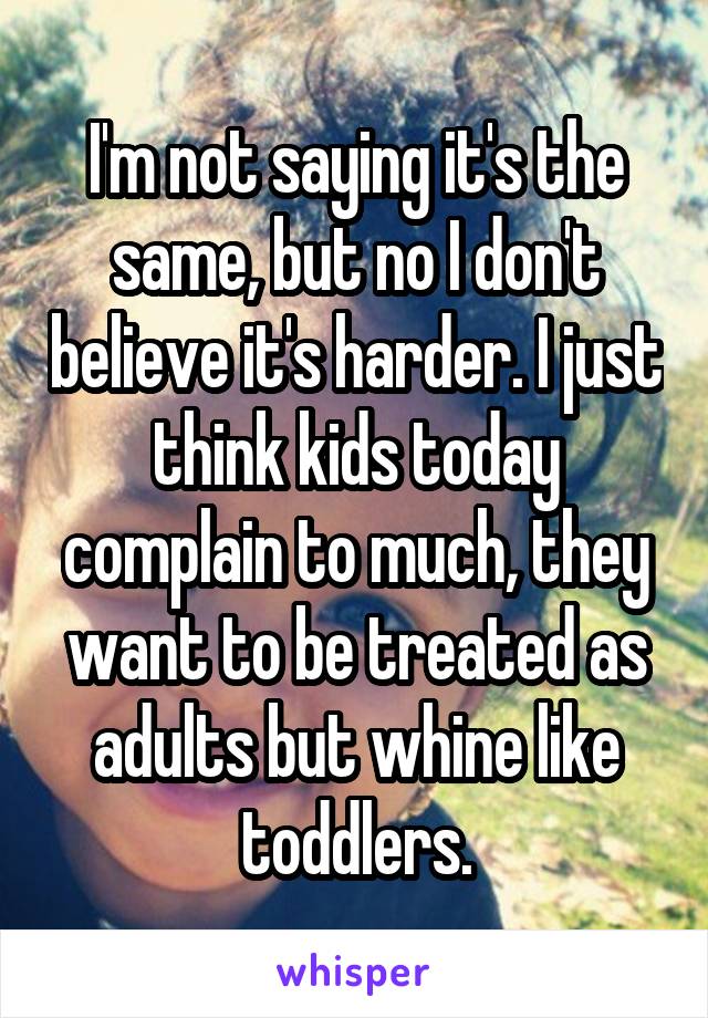 I'm not saying it's the same, but no I don't believe it's harder. I just think kids today complain to much, they want to be treated as adults but whine like toddlers.