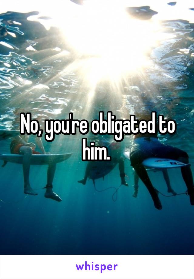 No, you're obligated to him. 