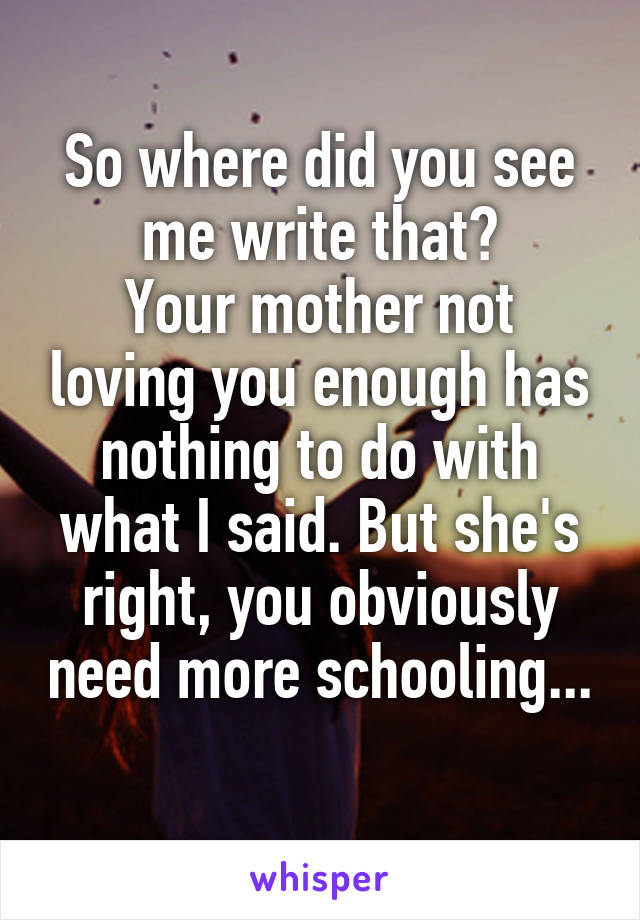 So where did you see me write that?
Your mother not loving you enough has nothing to do with what I said. But she's right, you obviously need more schooling... 