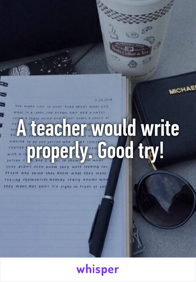 A teacher would write properly. Good try! 
