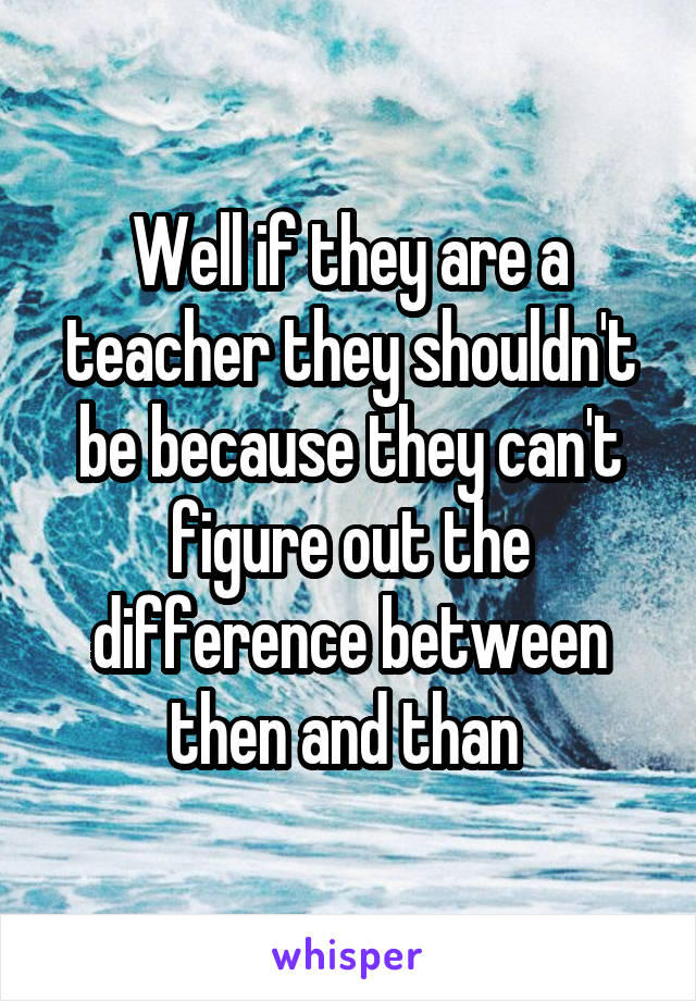 Well if they are a teacher they shouldn't be because they can't figure out the difference between then and than 