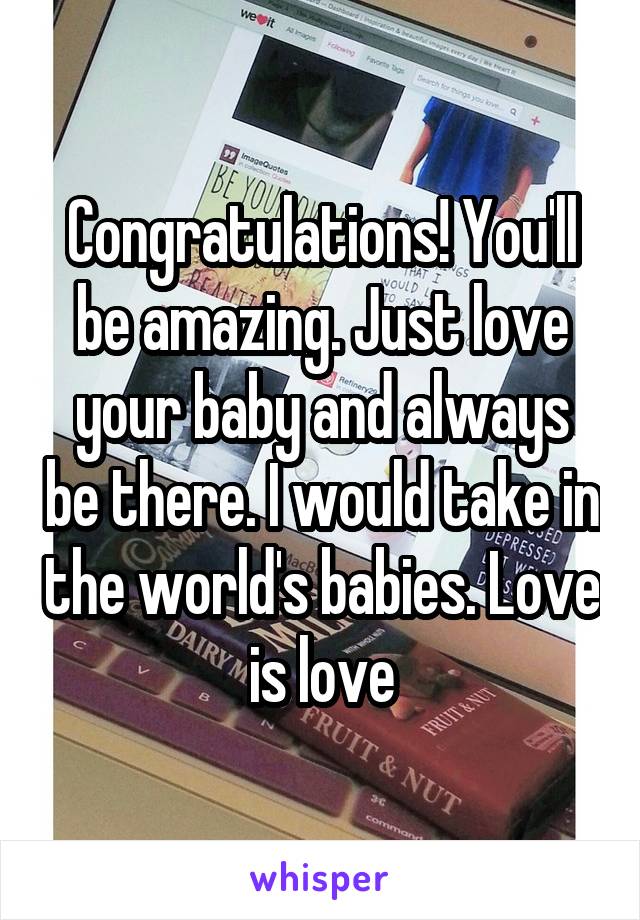 Congratulations! You'll be amazing. Just love your baby and always be there. I would take in the world's babies. Love is love
