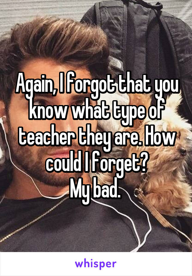 Again, I forgot that you know what type of teacher they are. How could I forget?
My bad. 