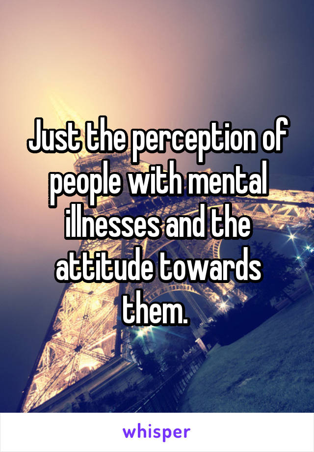 Just the perception of people with mental illnesses and the attitude towards them. 