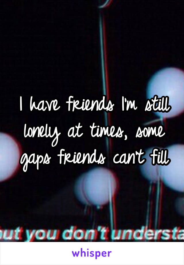 I have friends I'm still lonely at times, some gaps friends can't fill