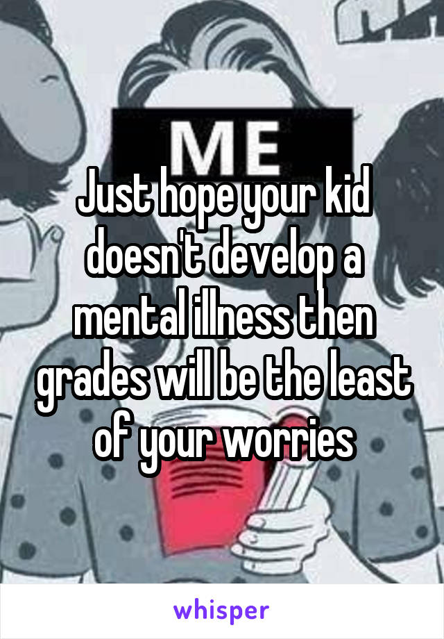 Just hope your kid doesn't develop a mental illness then grades will be the least of your worries
