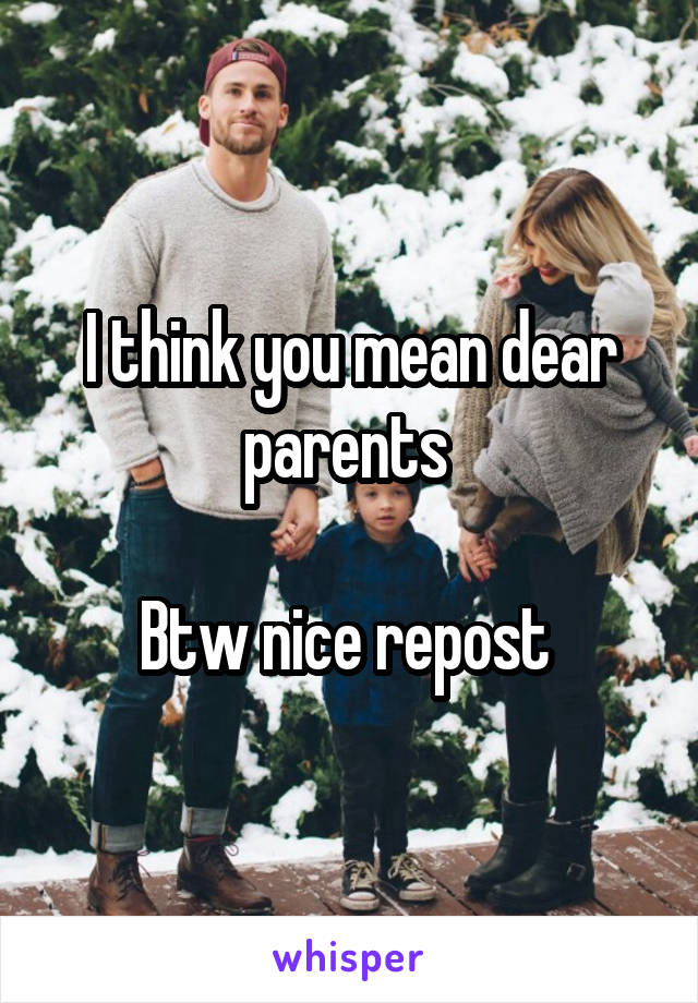 I think you mean dear parents 

Btw nice repost 