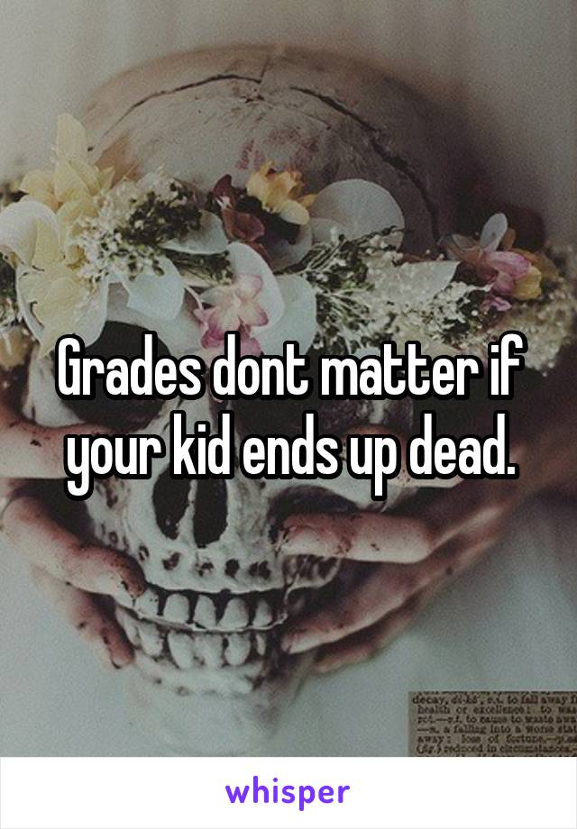 Grades dont matter if your kid ends up dead.