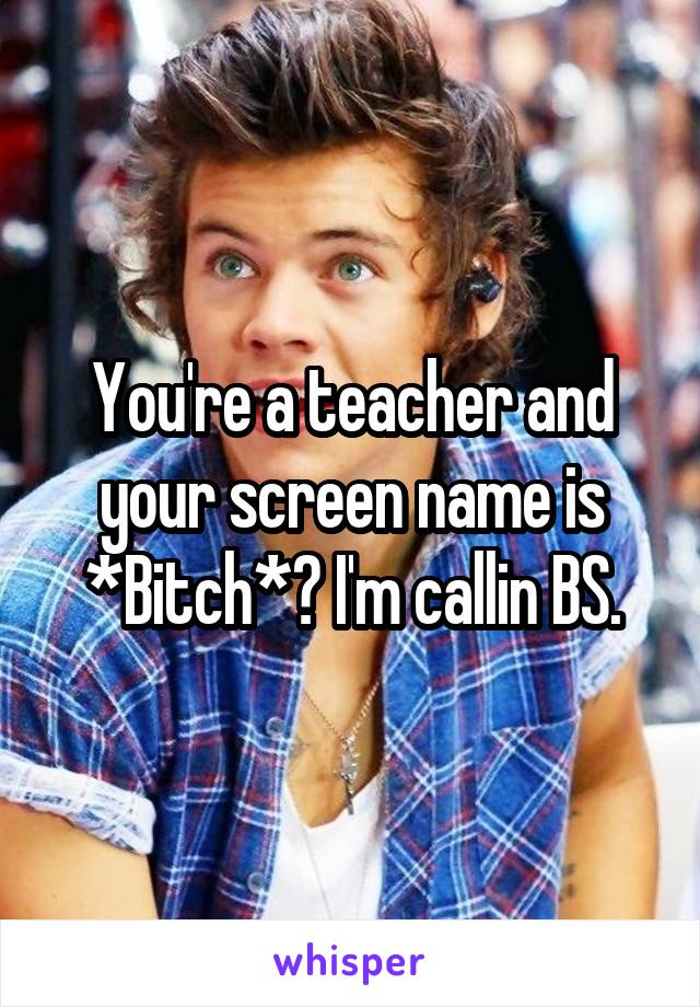 You're a teacher and your screen name is *Bitch*? I'm callin BS.