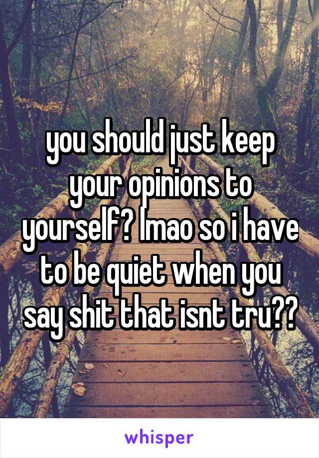 you should just keep your opinions to yourself? lmao so i have to be quiet when you say shit that isnt tru??