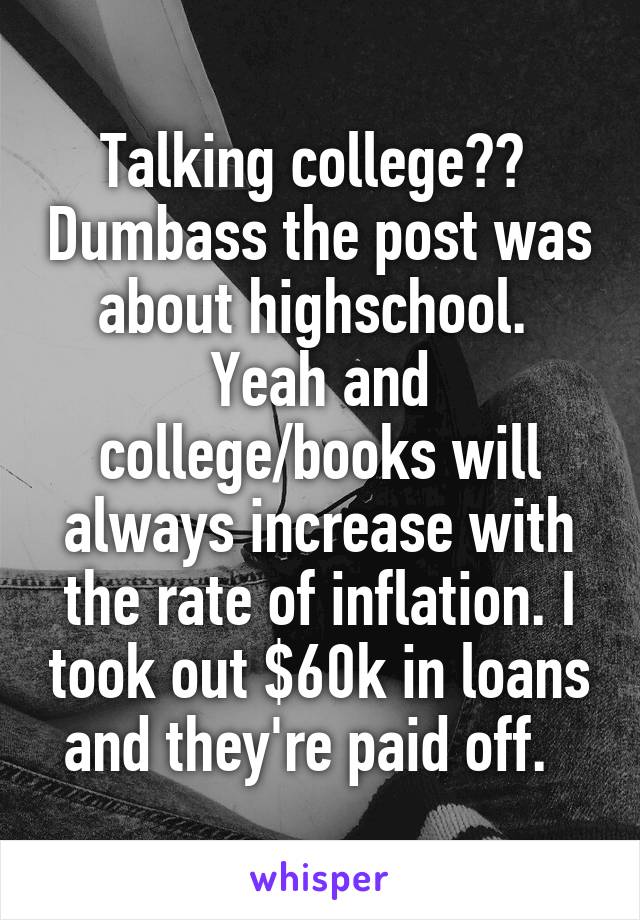 Talking college??  Dumbass the post was about highschool.  Yeah and college/books will always increase with the rate of inflation. I took out $60k in loans and they're paid off.  