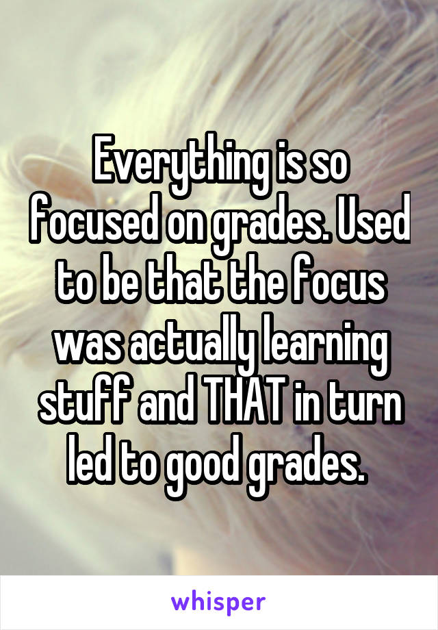 Everything is so focused on grades. Used to be that the focus was actually learning stuff and THAT in turn led to good grades. 