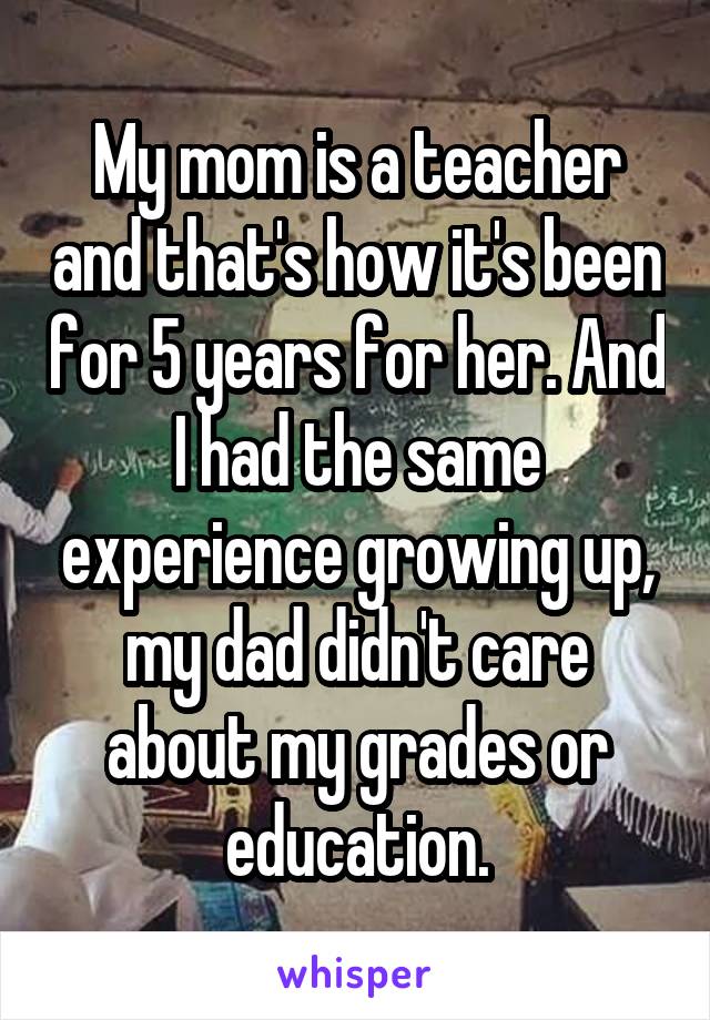 My mom is a teacher and that's how it's been for 5 years for her. And I had the same experience growing up, my dad didn't care about my grades or education.