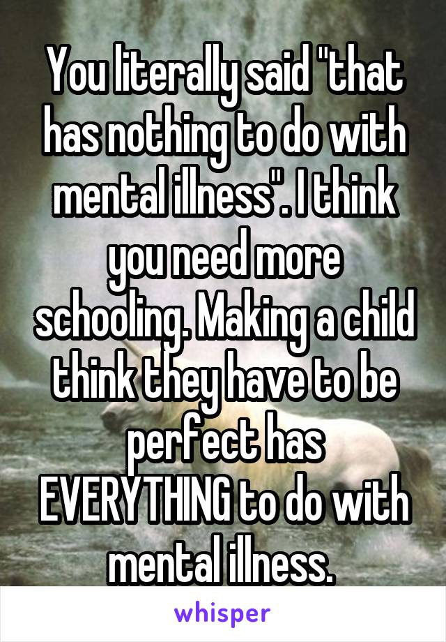 You literally said "that has nothing to do with mental illness". I think you need more schooling. Making a child think they have to be perfect has EVERYTHING to do with mental illness. 