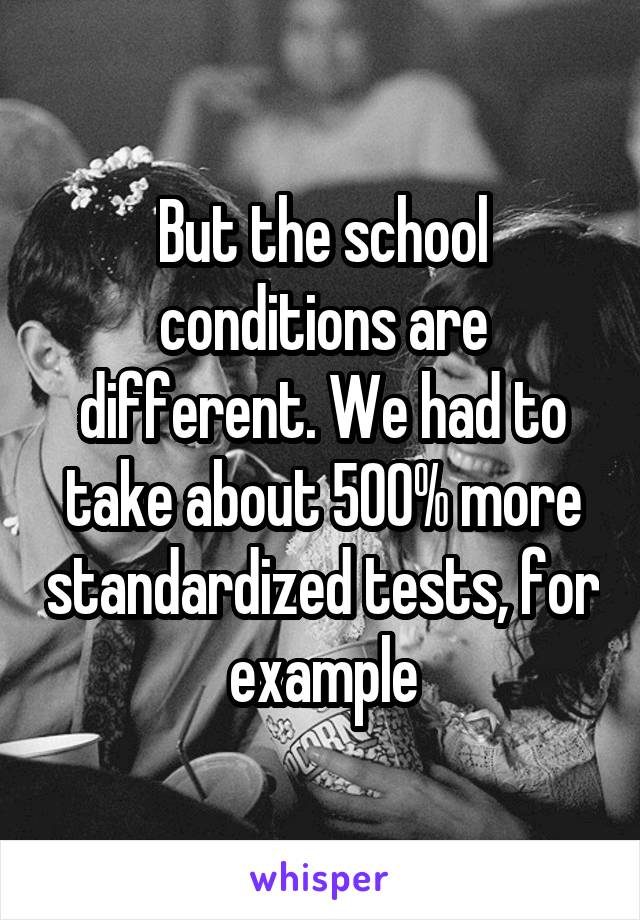 But the school conditions are different. We had to take about 500% more standardized tests, for example