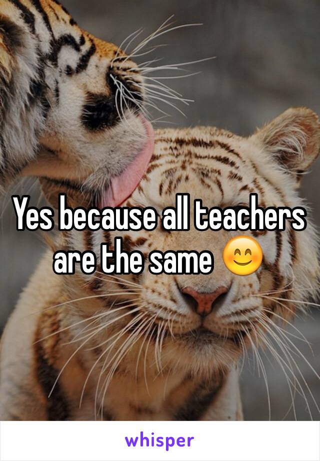 Yes because all teachers are the same 😊