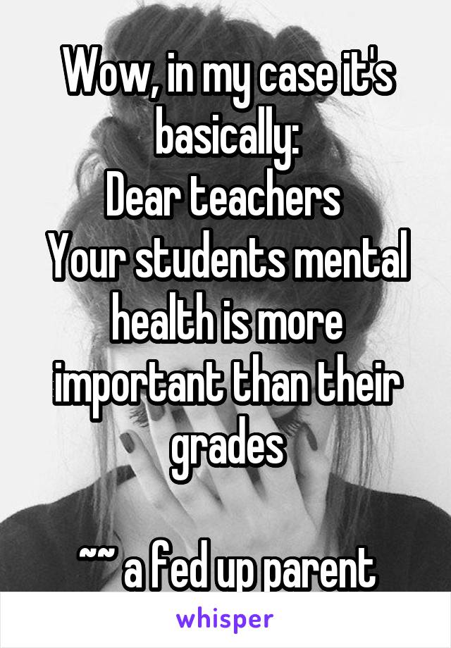 Wow, in my case it's basically:
Dear teachers 
Your students mental health is more important than their grades

~~ a fed up parent