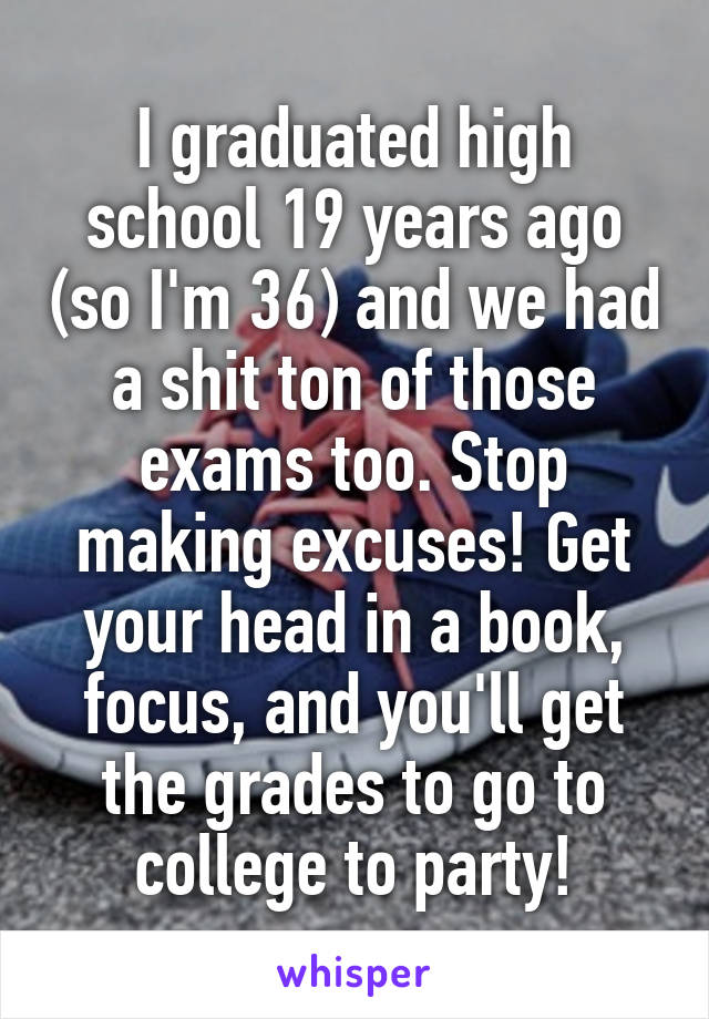 I graduated high school 19 years ago (so I'm 36) and we had a shit ton of those exams too. Stop making excuses! Get your head in a book, focus, and you'll get the grades to go to college to party!