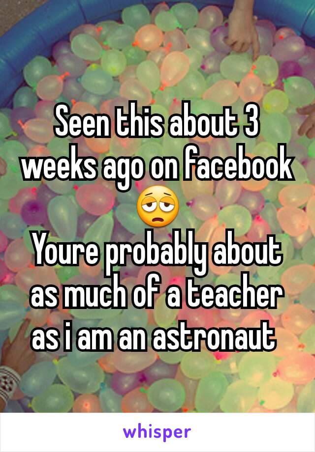 Seen this about 3 weeks ago on facebook 😩
Youre probably about as much of a teacher as i am an astronaut 