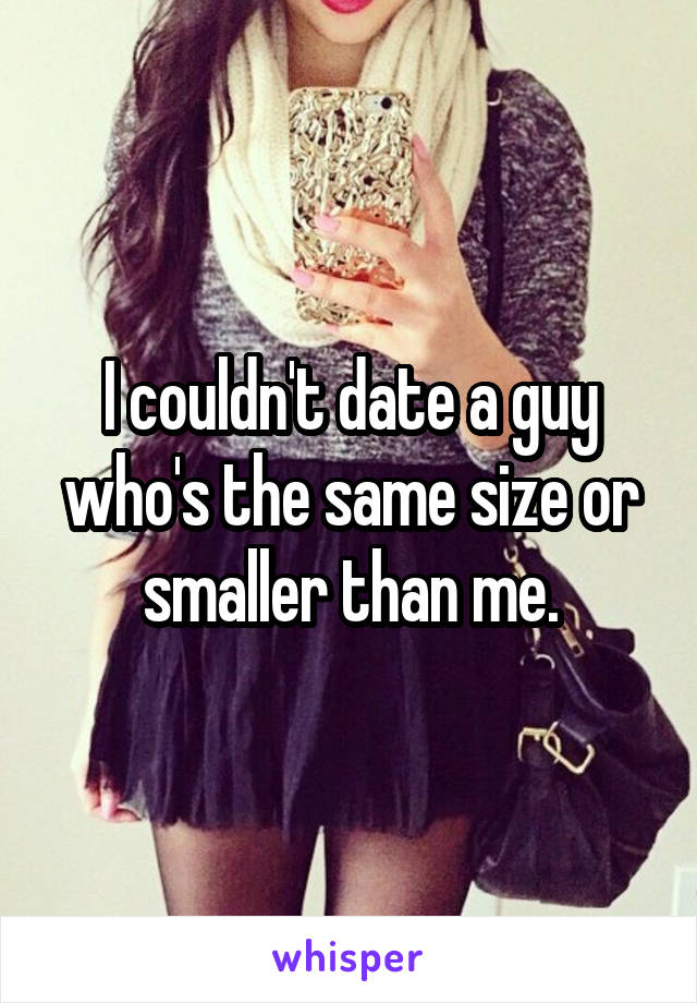 I couldn't date a guy who's the same size or smaller than me.